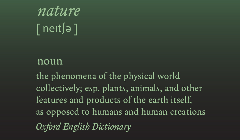 Nature, noun. “The phenomena of the physical world collectively; esp. plants, animals, and other features and products of the earth itself, as opposed to humans and human creations" OED.